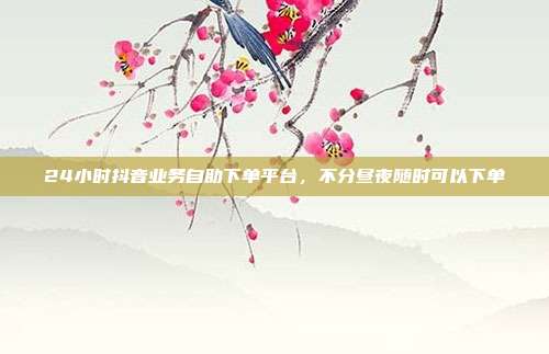 24小时抖音业务自助下单平台,不分昼夜随时可以下单