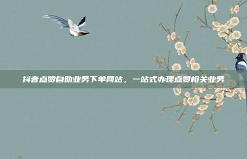 抖音点赞自助业务下单网站,一站式办理点赞相关业务