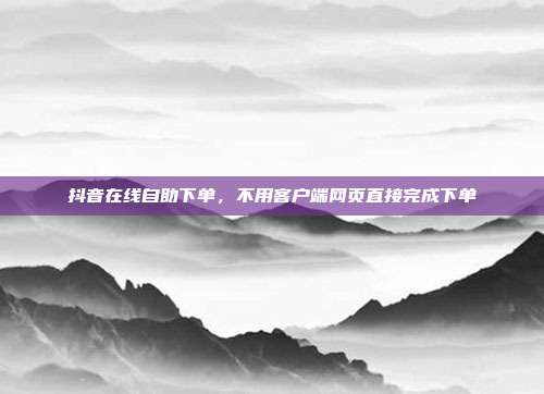 抖音在线自助下单,不用客户端网页直接完成下单