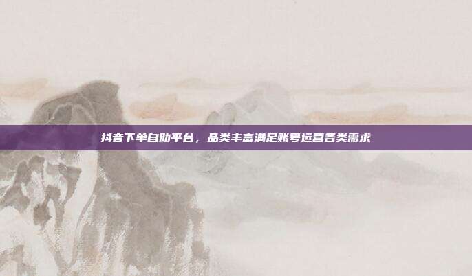 抖音下单自助平台,品类丰富满足账号运营各类需求