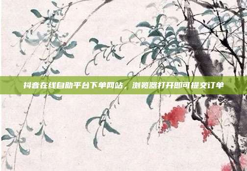 抖音在线自助平台下单网站,浏览器打开即可提交订单
