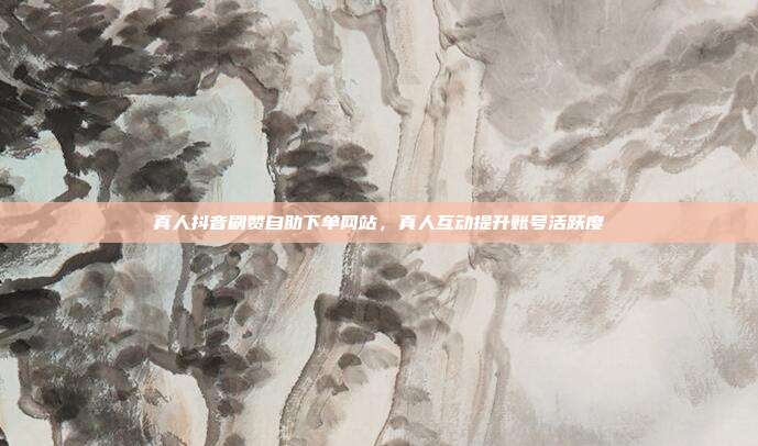 真人抖音刷赞自助下单网站，真人互动提升账号活跃度