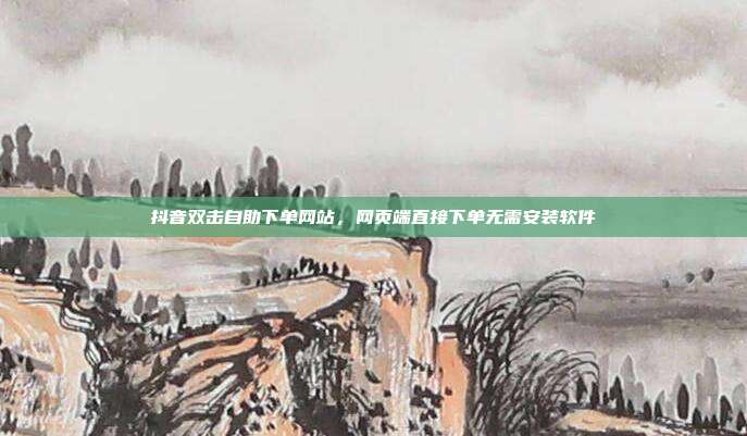 抖音双击自助下单网站,网页端直接下单无需安装软件