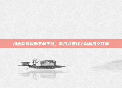 抖音砍价自助下单平台,砍价业务线上自助提交订单