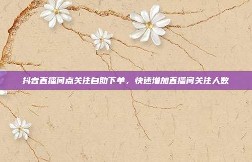 抖音直播间点关注自助下单，快速增加直播间关注人数