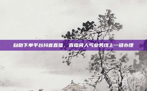 自助下单平台抖音直播，直播间人气业务线上一键办理
