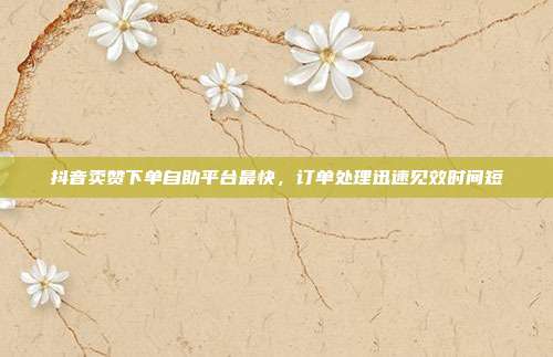 抖音卖赞下单自助平台最快,订单处理迅速见效时间短