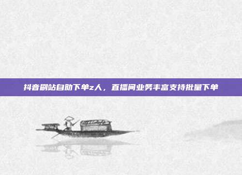 抖音刷站自助下单z人,直播间业务丰富支持批量下单
