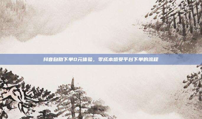 抖音自助下单0元体验,零成本感受平台下单的流程