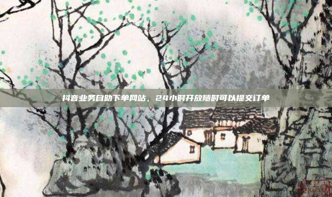 抖音业务自助下单网站,24小时开放随时可以提交订单