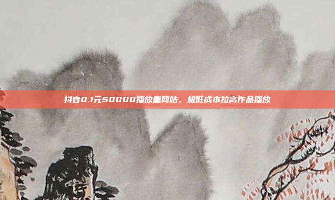 抖音0.1元50000播放量网站，极低成本拉高作品播放