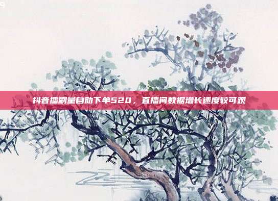 抖音播刷量自助下单520,直播间数据增长速度较可观