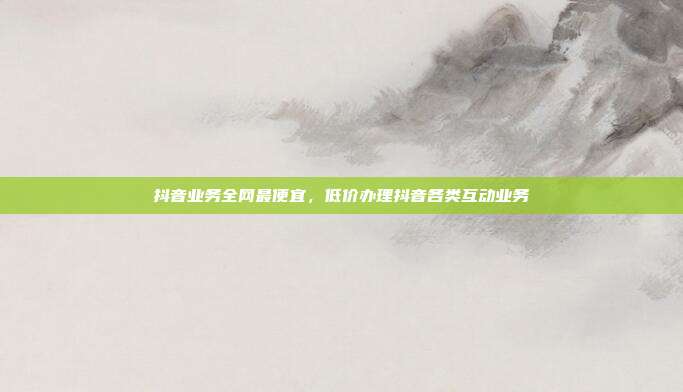抖音业务全网最便宜,低价办理抖音各类互动业务