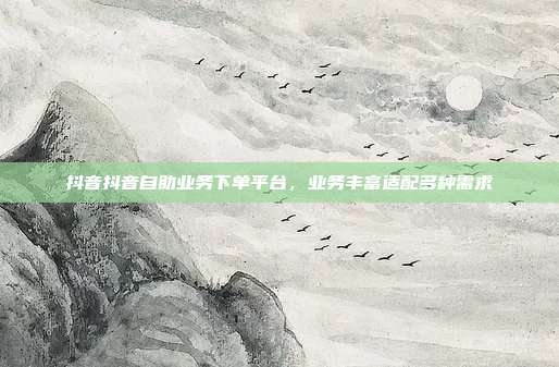 抖音抖音自助业务下单平台，业务丰富适配多种需求