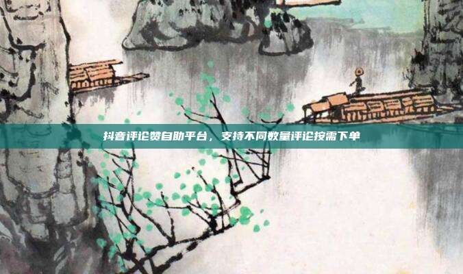抖音评论赞自助平台,支持不同数量评论按需下单