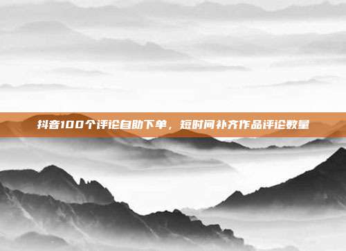 抖音100个评论自助下单，短时间补齐作品评论数量