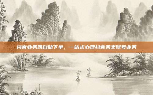 抖音业务网自助下单,一站式办理抖音各类账号业务