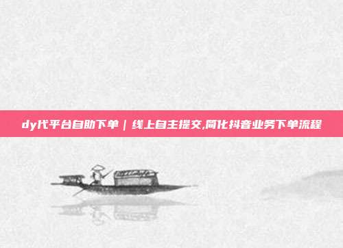 dy代平台自助下单｜线上自主提交,简化抖音业务下单流程