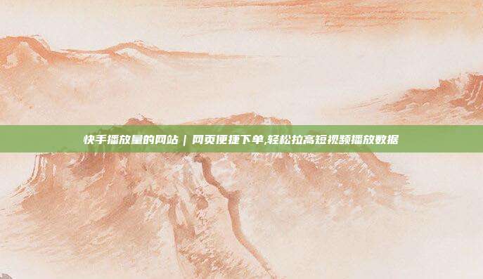 快手播放量的网站|网页便捷下单,轻松拉高短视频播放数据