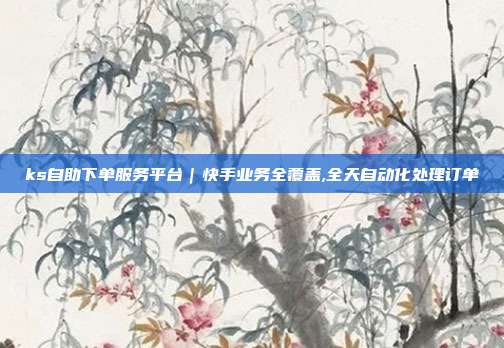 ks自助下单服务平台|快手业务全覆盖,全天自动化处理订单
