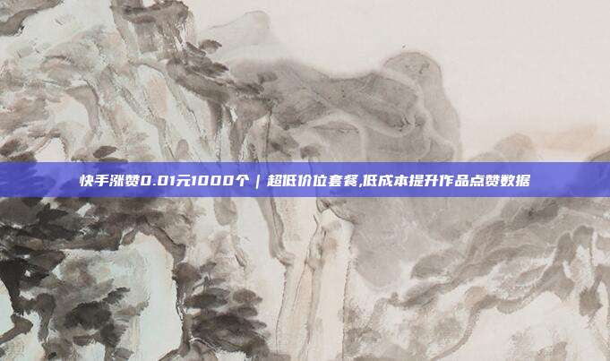 快手涨赞0.01元1000个|超低价位套餐,低成本提升作品点赞数据