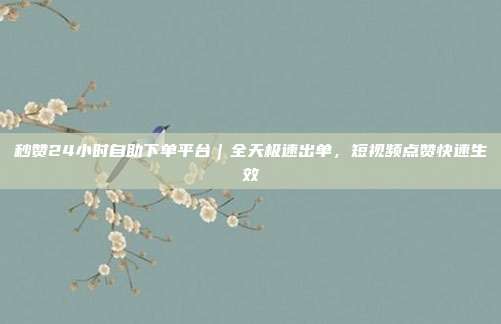 秒赞24小时自助下单平台|全天极速出单,短视频点赞快速生效