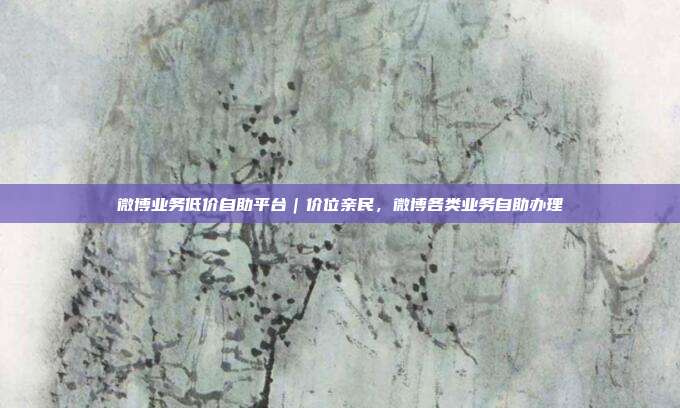 微博业务低价自助平台|价位亲民,微博各类业务自助办理