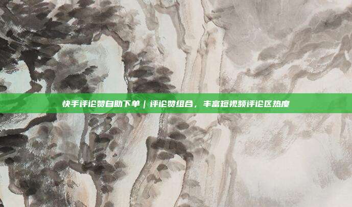 快手评论赞自助下单｜评论赞组合，丰富短视频评论区热度