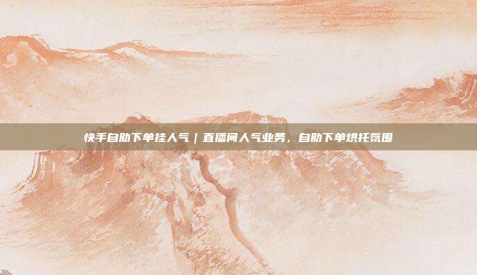 快手自助下单挂人气|直播间人气业务,自助下单烘托氛围