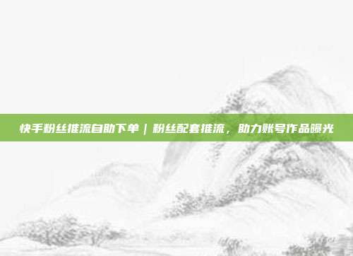 快手粉丝推流自助下单｜粉丝配套推流，助力账号作品曝光