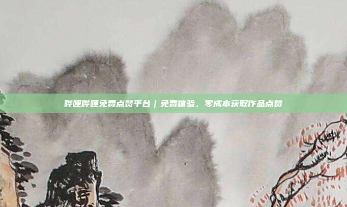 哔哩哔哩免费点赞平台|免费体验,零成本获取作品点赞