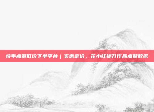 快手点赞低价下单平台|实惠定价,花小钱提升作品点赞数据