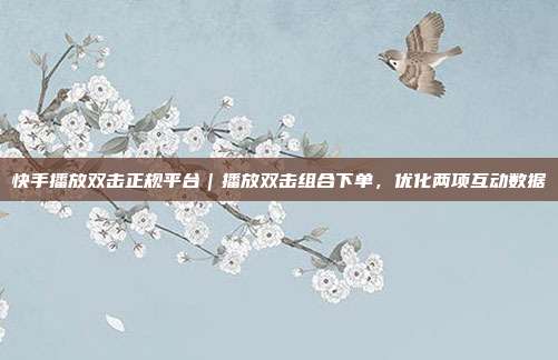快手播放双击正规平台|播放双击组合下单,优化两项互动数据
