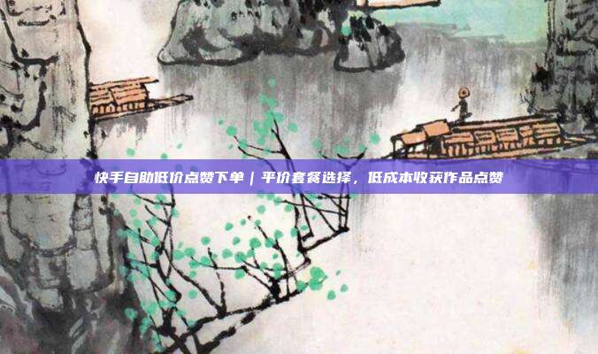 快手自助低价点赞下单|平价套餐选择,低成本收获作品点赞