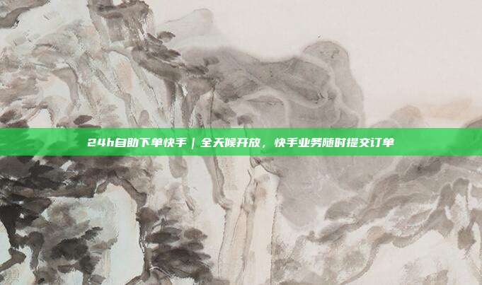 24h自助下单快手|全天候开放,快手业务随时提交订单