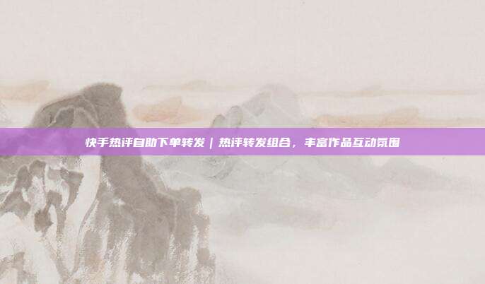 快手热评自助下单转发|热评转发组合,丰富作品互动氛围