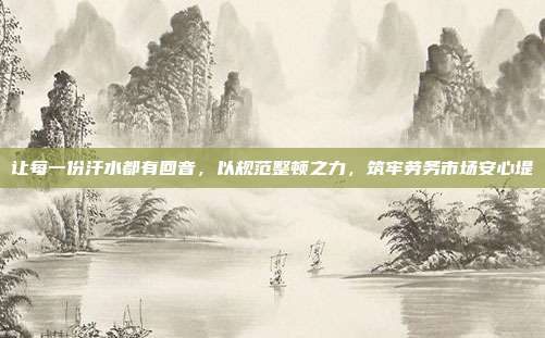 让每一份汗水都有回音,以规范整顿之力,筑牢劳务市场安心堤