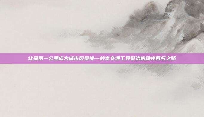 让最后一公里成为城市风景线—共享交通工具整治的秩序回归之路