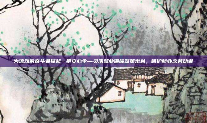 为流动的奋斗者撑起一把安心伞—灵活就业保障政策出台,呵护新业态劳动者