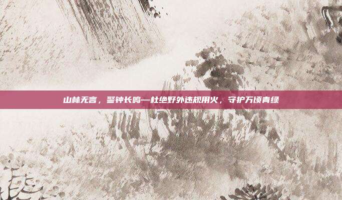 山林无言，警钟长鸣—杜绝野外违规用火，守护万顷青绿