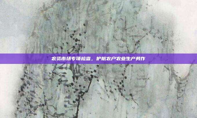 农资市场专项检查,护航农户农业生产劳作
