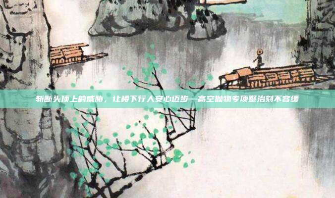 斩断头顶上的威胁，让楼下行人安心迈步—高空抛物专项整治刻不容缓