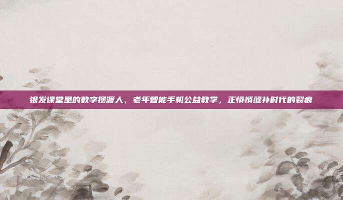 银发课堂里的数字摆渡人,老年智能手机公益教学,正悄悄缝补时代的裂痕