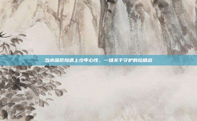 当水深危险遇上少年心性，一场关于守护的拉锯战