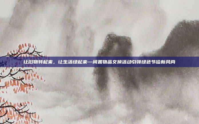 让旧物转起来,让生活绿起来—闲置物品交换活动引领绿色节俭新风尚