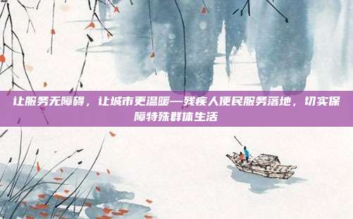 让服务无障碍,让城市更温暖—残疾人便民服务落地,切实保障特殊群体生活