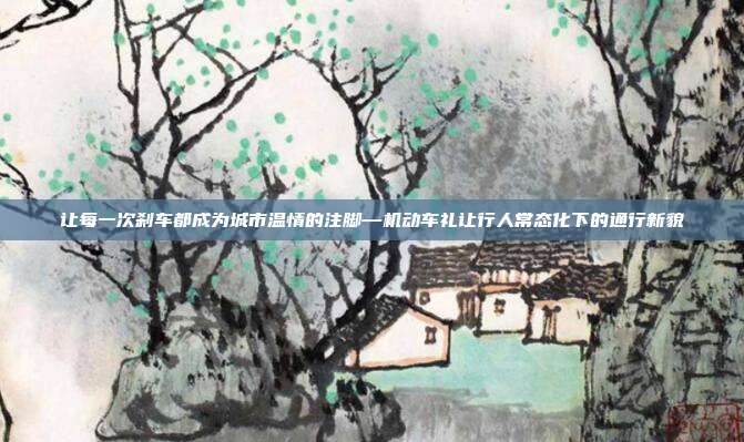 让每一次刹车都成为城市温情的注脚—机动车礼让行人常态化下的通行新貌