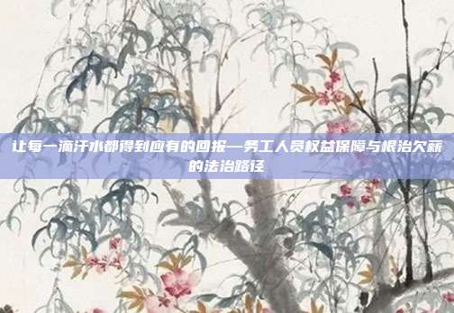 让每一滴汗水都得到应有的回报—务工人员权益保障与根治欠薪的法治路径