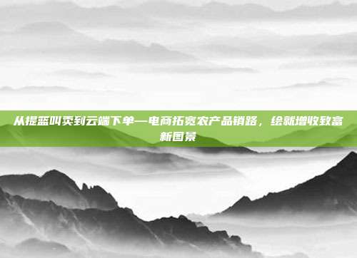 从提篮叫卖到云端下单—电商拓宽农产品销路,绘就增收致富新图景