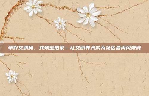 牵好文明绳,共筑整洁家—让文明养犬成为社区最美风景线
